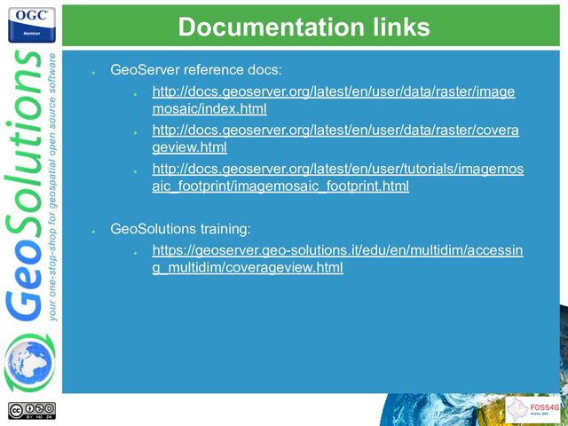 Documentation links
●
GeoServer reference docs:
●
http://docs.geoserver.org/latest/en/user/data/raster/image
mosaic/index.html
●
http://docs.geoserver.org/latest/en/user/data/raster/covera
geview.html
●
http://docs.geoserver.org/latest/en/user/tutorials/imagemos
aic_footprint/imagemosaic_footprint.html
●
GeoSolutions training:
●
https://geoserver.geo-solutions.it/edu/en/multidim/accessin
g_multidim/coverageview.html

