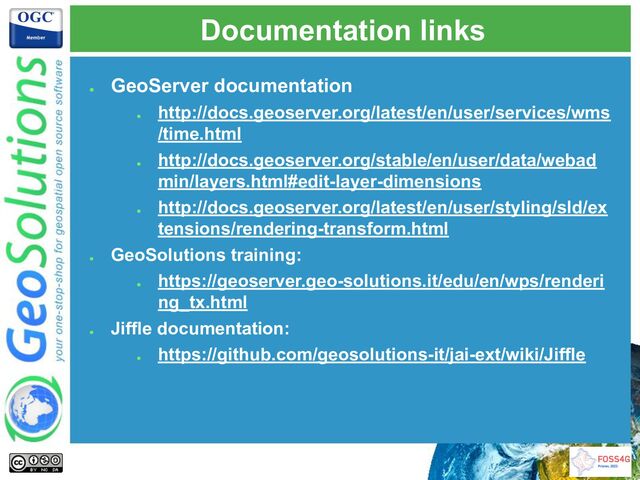 Documentation links
●
GeoServer documentation
●
http://docs.geoserver.org/latest/en/user/services/wms
/time.html
●
http://docs.geoserver.org/stable/en/user/data/webad
min/layers.html#edit-layer-dimensions
●
http://docs.geoserver.org/latest/en/user/styling/sld/ex
tensions/rendering-transform.html
●
GeoSolutions training:
●
https://geoserver.geo-solutions.it/edu/en/wps/renderi
ng_tx.html
●
Jiffle documentation:
●
https://github.com/geosolutions-it/jai-ext/wiki/Jiffle
