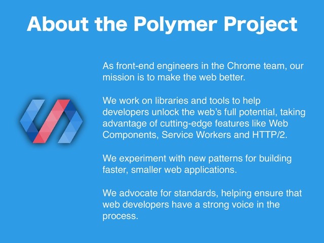As front-end engineers in the Chrome team, our
mission is to make the web better.
We work on libraries and tools to help
developers unlock the web’s full potential, taking
advantage of cutting-edge features like Web
Components, Service Workers and HTTP/2.
We experiment with new patterns for building
faster, smaller web applications.
We advocate for standards, helping ensure that
web developers have a strong voice in the
process.
"CPVUUIF1PMZNFS1SPKFDU

