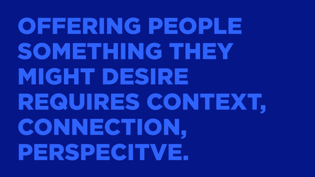 OFFERING PEOPLE
SOMETHING THEY
MIGHT DESIRE
REQUIRES CONTEXT,
CONNECTION,
PERSPECITVE.
