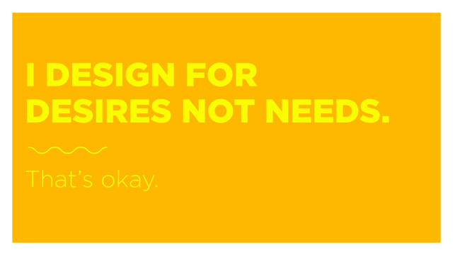 I DESIGN FOR
DESIRES NOT NEEDS.
That’s okay.
