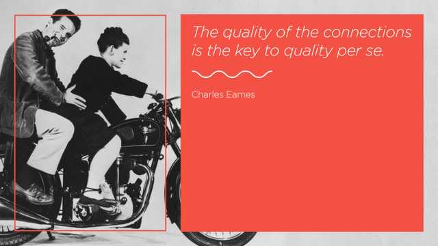 The quality of the connections
is the key to quality per se.
Charles Eames
