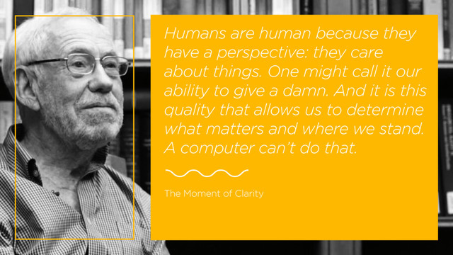 Humans are human because they
have a perspective: they care
about things. One might call it our
ability to give a damn. And it is this
quality that allows us to determine
what matters and where we stand.
A computer can’t do that.
The Moment of Clarity
