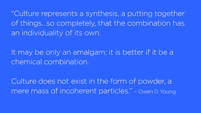 “Culture represents a synthesis, a putting together
of things…so completely, that the combination has
an individuality of its own.
It may be only an amalgam; it is better if it be a
chemical combination.
Culture does not exist in the form of powder, a
mere mass of incoherent particles.” – Owen D Young
