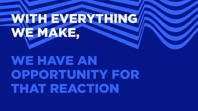 WITH EVERYTHING
WE MAKE,
WE HAVE AN
OPPORTUNITY FOR
THAT REACTION
