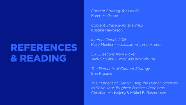 Content Strategy for Mobile
Karen McGrane
Content Strategy for the Web
Kristina Halvorson
Internet Trends 2015
Mary Meeker – kpcb.com/internet-trends
Six Questions from Kicker
Jack Schulze – j.mp/6QsJackSchulze
The Elements of Content Strategy
Erin Kissane
The Moment of Clarity: Using the Human Sciences
to Solve Your Toughest Business Problems
Christian Madsbjerg & Mikkel B. Rasmussen
REFERENCES
& READING
