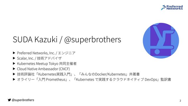 @superbrothers
SUDA Kazuki / @superbrothers
▶ Preferred Networks, Inc. / エンジニア
▶ Scalar, Inc. / 技術アドバイザ
▶ Kubernetes Meetup Tokyo 共同主催者
▶ Cloud Native Ambassador (CNCF)
▶ 技術評論社「Kubernetes実践⼊⾨」、「みんなのDocker/Kubernetes」共著書
▶ オライリー「⼊⾨ Prometheus」、「Kubernetes で実践するクラウドネイティブ DevOps」監訳書
2

