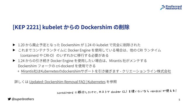 @superbrothers
[KEP 2221] kubelet からの Dockershim の削除
▶ 1.20 から廃⽌予定となった Dockershim が 1.24 の kubelet で完全に削除された
▶ これまでコンテナランタイムに Docker Engine を使⽤している場合は、他の CRI ランタイム
（containerd や CRI-O）のいずれかに移⾏する必要がある
▶ 1.24 からの引き続き Docker Engine を使⽤したい場合は、Mirantis 社がメンテする
 
Dockershim フォークの cri-dockerd を使⽤できる
+ Mirantis社はKubernetesのdockershimサポートを引き継ぎます - クリエーションライン株式会社
詳しくは Updated: Dockershim Removal FAQ | Kubernetes を参照
5
K@LMNOLPQR%*STI:UV=W-X0%R@KYPQ%Z[\%]^_:_`a%LPQRKMb%<^c62
