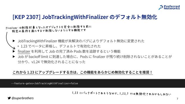 @superbrothers
[KEP 2307] JobTrackingWithFinalizer のデフォルト無効化
▶ JobTrackingWithFinalizer 機能が未解決のバグによりデフォルト無効に変更された
+ 1.23 でベータに昇格し、デフォルトで有効化された
▶
fi
nalizer を利⽤して Job の完了済み Pods 数を追跡するという機能
▶ Job が backo
ff
limit に到達した場合に、Pods に
fi
nalizer が残り続け削除されないことがあることが
分かり、v1.24 で無効化されることになった
これから 1.23 にアップグレードする⽅は、この機能をあらかじめ無効化することを推奨！
7
--feature-gates=JobTrackingWithFinalizer=false
!"#)%*€•‚ƒ,X45„|`e0=!"#)"…%0&xw†456t‡I5`_
ˆOLNbO‰PQ%&Š‹qŒ{`9:•Ž••‚X]‘’*Š‹16“*>
%%%%%”/e•–]—:1H0Š‹I`_˜|*16fg01
