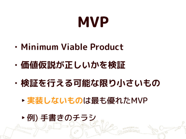 MVP
• Minimum Viable Product
• 価値仮説が正しいかを検証
• 検証を行える可能な限り小さいもの
‣ 実装しないものは最も優れたMVP
‣ 例) 手書きのチラシ
