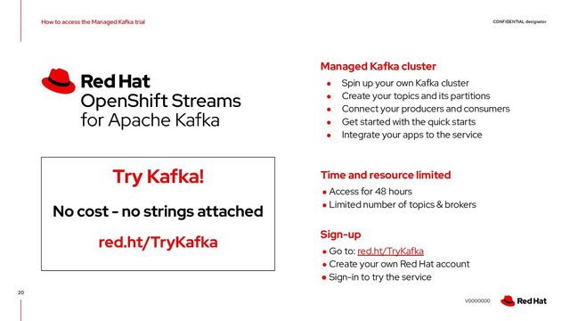 CONFIDENTIAL designator
V0000000
How to access the Managed Kafka trial
20
Try Kafka!
No cost - no strings attached
red.ht/TryKafka
● Spin up your own Kafka cluster
● Create your topics and its partitions
● Connect your producers and consumers
● Get started with the quick starts
● Integrate your apps to the service
Managed Kafka cluster
● Access for 48 hours
● Limited number of topics & brokers
Time and resource limited
● Go to: red.ht/TryKafka
● Create your own Red Hat account
● Sign-in to try the service
Sign-up
