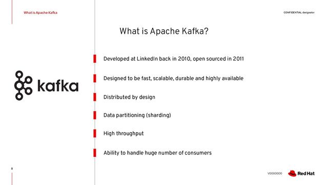 CONFIDENTIAL designator
V0000000
What is Apache Kafka
8
Developed at LinkedIn back in 2010, open sourced in 2011
Distributed by design
High throughput
Designed to be fast, scalable, durable and highly available
Data partitioning (sharding)
Ability to handle huge number of consumers
What is Apache Kafka?
