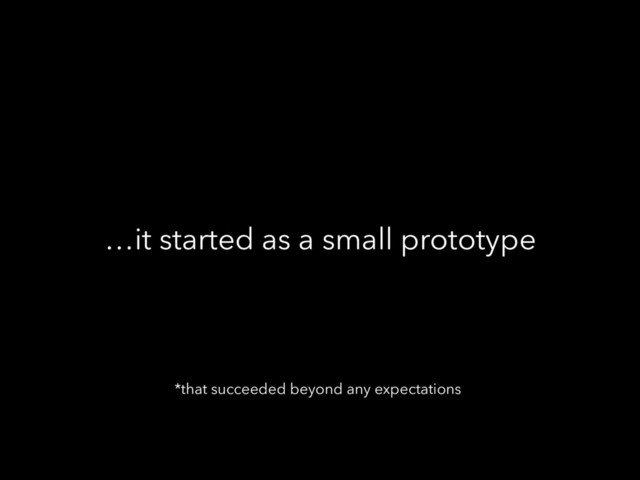 …it started as a small prototype
*that succeeded beyond any expectations
