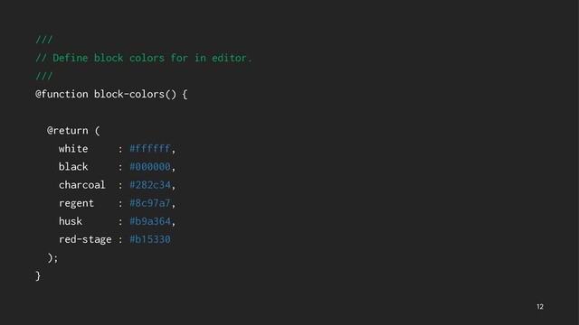 ///
// Define block colors for in editor.
///
@function block-colors() {
@return (
white : #ffffff,
black : #000000,
charcoal : #282c34,
regent : #8c97a7,
husk : #b9a364,
red-stage : #b15330
);
}

