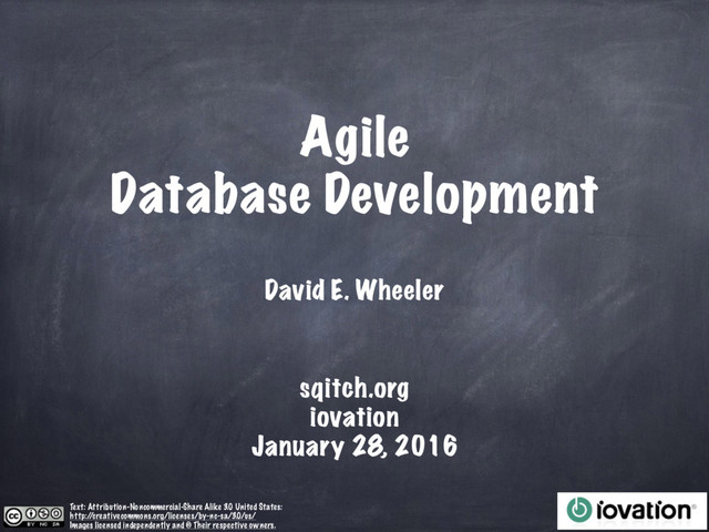 Agile
Database Development
David E. Wheeler
Text: Attribution-Noncommercial-Share Alike 3.0 United States:
http:/
/creativecommons.org/licenses/by-nc-sa/3.0/us/
Images licensed independently and © Their respective owners.
sqitch.org
iovation
January 28, 2016
