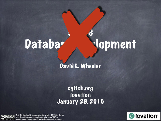 Agile
Database Development
David E. Wheeler
Text: Attribution-Noncommercial-Share Alike 3.0 United States:
http:/
/creativecommons.org/licenses/by-nc-sa/3.0/us/
Images licensed independently and © Their respective owners.
✘
sqitch.org
iovation
January 28, 2016
