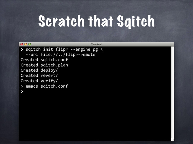 > sqitch init flipr --engine pg \
--uri file://../flipr-remote
Created sqitch.conf
Created sqitch.plan
Created deploy/
Created revert/
Created verify/
>
>
Scratch that Sqitch
emacs sqitch.conf
>
