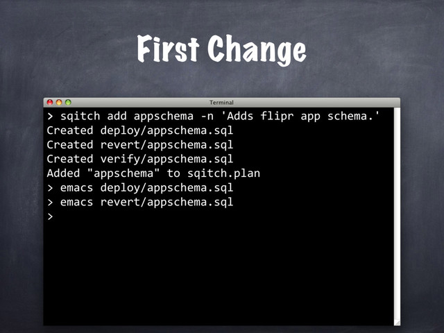 > sqitch add appschema -n 'Adds flipr app schema.'
Created deploy/appschema.sql
Created revert/appschema.sql
Created verify/appschema.sql
Added "appschema" to sqitch.plan
>
First Change
>
emacs deploy/appschema.sql
> emacs revert/appschema.sql
>
