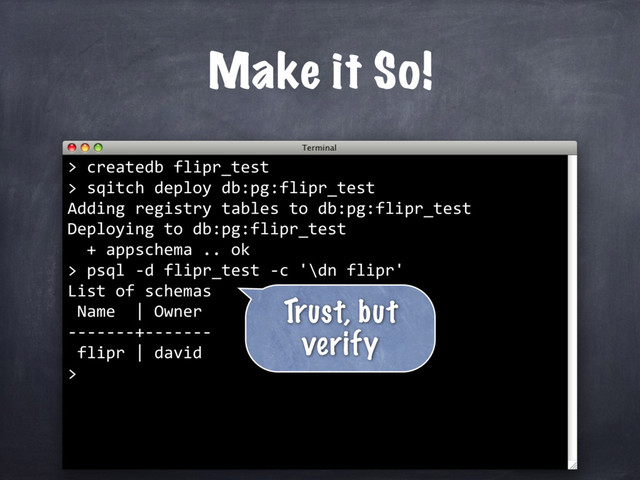 createdb flipr_test
> sqitch deploy db:pg:flipr_test
Adding registry tables to db:pg:flipr_test
Deploying to db:pg:flipr_test
+ appschema .. ok
>
Make it So!
>
psql -d flipr_test -c '\dn flipr'
List of schemas
Name | Owner
-------+-------
flipr | david
>
Trust, but
verify
