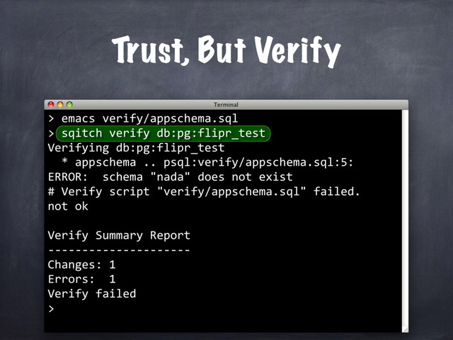 Trust, But Verify
> emacs verify/appschema.sql
> sqitch verify db:pg:flipr_test
Verifying db:pg:flipr_test
* appschema .. psql:verify/appschema.sql:5:
ERROR: schema "nada" does not exist
# Verify script "verify/appschema.sql" failed.
not ok
Verify Summary Report
---------------------
Changes: 1
Errors: 1
Verify failed
>
