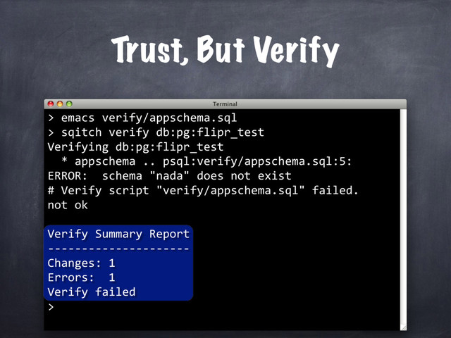 Trust, But Verify
> emacs verify/appschema.sql
> sqitch verify db:pg:flipr_test
Verifying db:pg:flipr_test
* appschema .. psql:verify/appschema.sql:5:
ERROR: schema "nada" does not exist
# Verify script "verify/appschema.sql" failed.
not ok
Verify Summary Report
---------------------
Changes: 1
Errors: 1
Verify failed
>
