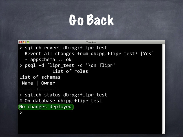 > sqitch revert db:pg:flipr_test
Revert all changes from db:pg:flipr_test? [Yes]
Go Back
>
psql -d flipr_test -c '\dn flipr'
List of roles
List of schemas
Name | Owner
------+-------
>
- appschema .. ok
>
sqitch status db:pg:flipr_test
# On database db:pg:flipr_test
No changes deployed
>
