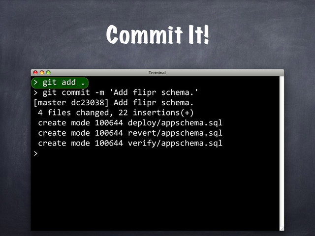 Commit It!
> git add .
> git commit -m 'Add flipr schema.'
[master dc23038] Add flipr schema.
4 files changed, 22 insertions(+)
create mode 100644 deploy/appschema.sql
create mode 100644 revert/appschema.sql
create mode 100644 verify/appschema.sql
>
