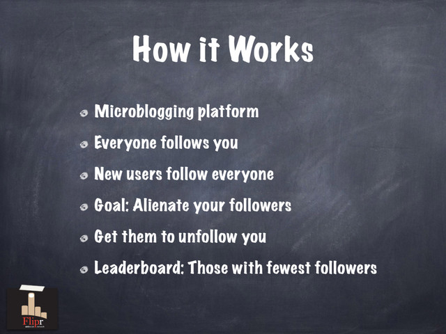 How it Works
Microblogging platform
Everyone follows you
New users follow everyone
Goal: Alienate your followers
Get them to unfollow you
Leaderboard: Those with fewest followers
antisocial network
