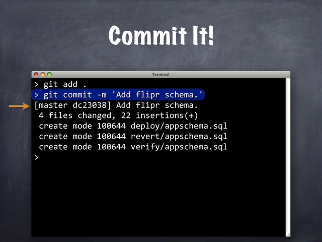 Commit It!
> git add .
> git commit -m 'Add flipr schema.'
[master dc23038] Add flipr schema.
4 files changed, 22 insertions(+)
create mode 100644 deploy/appschema.sql
create mode 100644 revert/appschema.sql
create mode 100644 verify/appschema.sql
>
