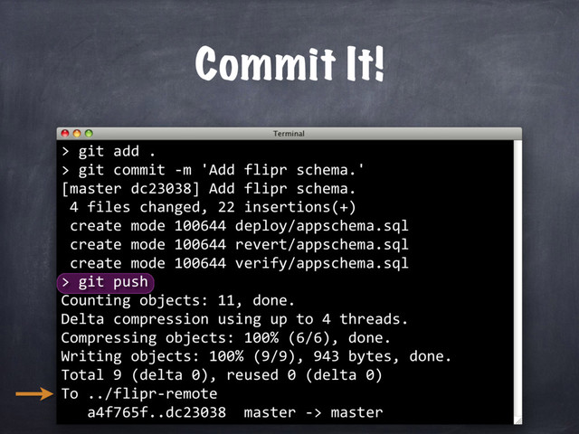 Commit It!
> git add .
> git commit -m 'Add flipr schema.'
[master dc23038] Add flipr schema.
4 files changed, 22 insertions(+)
create mode 100644 deploy/appschema.sql
create mode 100644 revert/appschema.sql
create mode 100644 verify/appschema.sql
> git push
Counting objects: 11, done.
Delta compression using up to 4 threads.
Compressing objects: 100% (6/6), done.
Writing objects: 100% (9/9), 943 bytes, done.
Total 9 (delta 0), reused 0 (delta 0)
To ../flipr-remote
a4f765f..dc23038 master -> master
