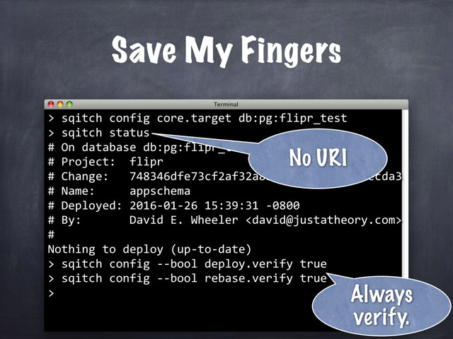 Save My Fingers
> sqitch config core.target db:pg:flipr_test
> sqitch status
# On database db:pg:flipr_test
# Project: flipr
# Change: 748346dfe73cf2af32a8b7088fd75ad8d7aecda3
# Name: appschema
# Deployed: 2016-01-26 15:39:31 -0800
# By: David E. Wheeler 
#
Nothing to deploy (up-to-date)
>
No URI
> sqitch config --bool deploy.verify true
> sqitch config --bool rebase.verify true
> Always
verify.
