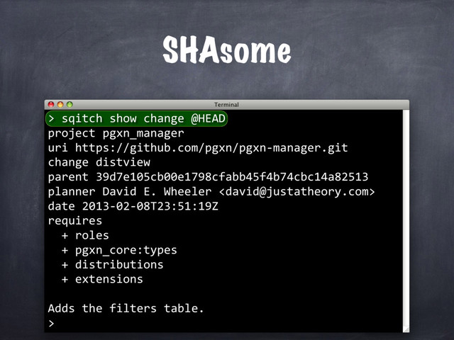 SHAsome
> sqitch show change @HEAD
project pgxn_manager
uri https://github.com/pgxn/pgxn-manager.git
change distview
parent 39d7e105cb00e1798cfabb45f4b74cbc14a82513
planner David E. Wheeler 
date 2013-02-08T23:51:19Z
requires
+ roles
+ pgxn_core:types
+ distributions
+ extensions
Adds the filters table.
>
