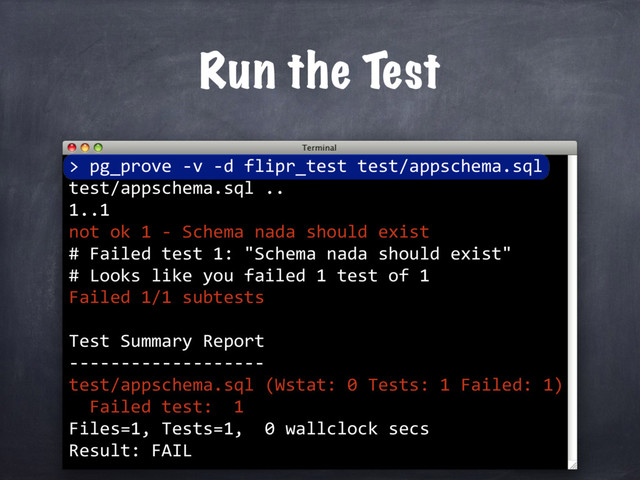 >
Run the Test
pg_prove -v -d flipr_test test/appschema.sql
test/appschema.sql ..
1..1
not ok 1 - Schema nada should exist
# Failed test 1: "Schema nada should exist"
# Looks like you failed 1 test of 1
Failed 1/1 subtests
Test Summary Report
-------------------
test/appschema.sql (Wstat: 0 Tests: 1 Failed: 1)
Failed test: 1
Files=1, Tests=1, 0 wallclock secs
Result: FAIL
