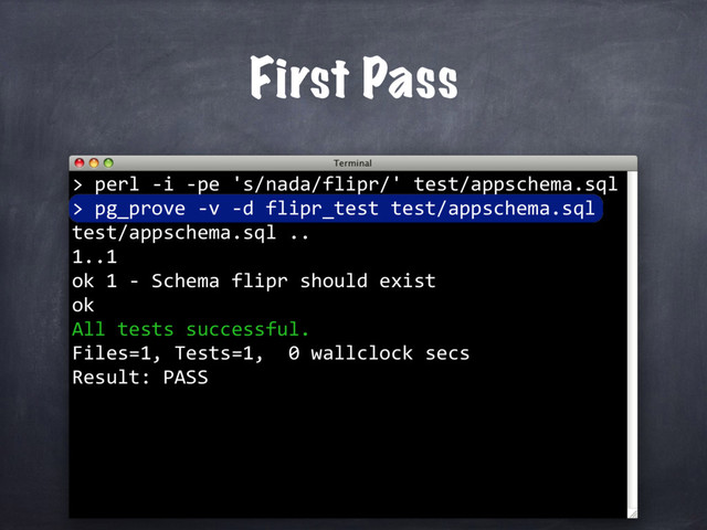 perl -i -pe 's/nada/flipr/' test/appschema.sql
>
First Pass
>
> pg_prove -v -d flipr_test test/appschema.sql
test/appschema.sql ..
1..1
ok 1 - Schema flipr should exist
ok
All tests successful.
Files=1, Tests=1, 0 wallclock secs
Result: PASS
