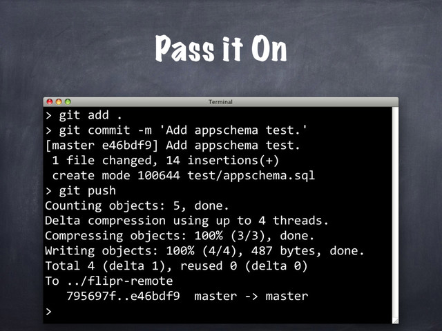 git add .
> git commit -m 'Add appschema test.'
[master e46bdf9] Add appschema test.
1 file changed, 14 insertions(+)
create mode 100644 test/appschema.sql
>
Pass it On
>
git push
Counting objects: 5, done.
Delta compression using up to 4 threads.
Compressing objects: 100% (3/3), done.
Writing objects: 100% (4/4), 487 bytes, done.
Total 4 (delta 1), reused 0 (delta 0)
To ../flipr-remote
795697f..e46bdf9 master -> master
>
