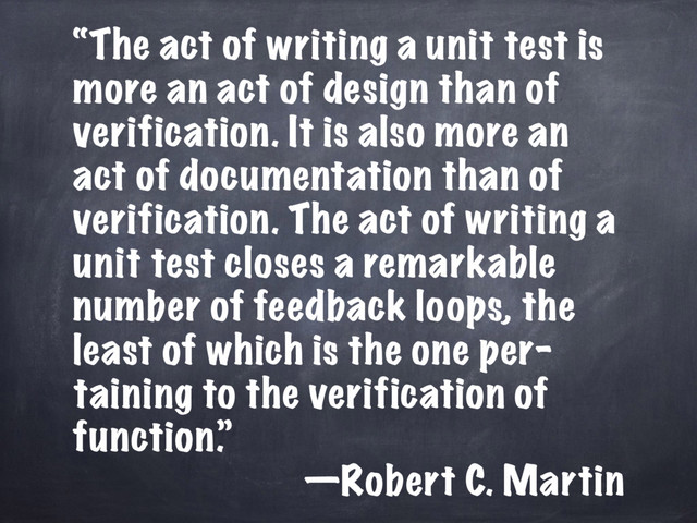 “The act of writing a unit test is
more an act of design than of
verification. It is also more an
act of documentation than of
verification. The act of writing a
unit test closes a remarkable
number of feedback loops, the
least of which is the one per–
taining to the verification of
function.”
—Robert C. Martin

