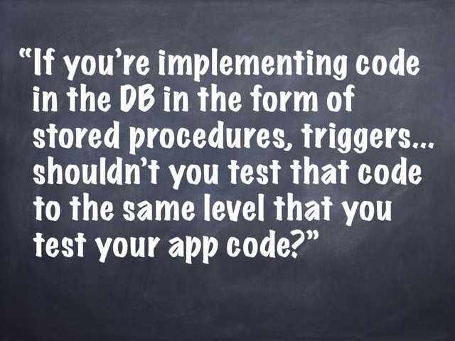 “If you’re implementing code
in the DB in the form of
stored procedures, triggers...
shouldn’t you test that code
to the same level that you
test your app code?”
