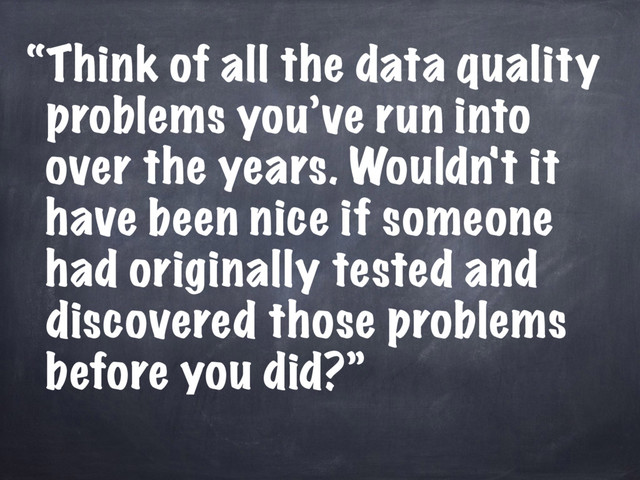 “Think of all the data quality
problems you’ve run into
over the years. Wouldn't it
have been nice if someone
had originally tested and
discovered those problems
before you did?”

