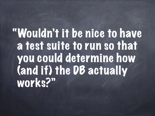 “Wouldn’t it be nice to have
a test suite to run so that
you could determine how
(and if) the DB actually
works?”
