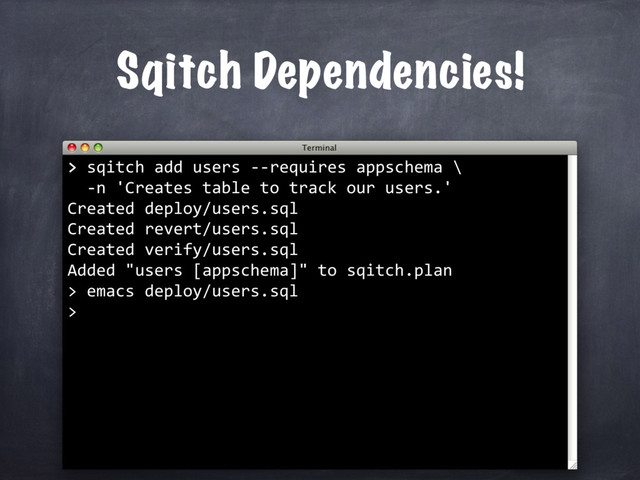 Sqitch Dependencies!
>
> sqitch add users --requires appschema \
-n 'Creates table to track our users.'
Created deploy/users.sql
Created revert/users.sql
Created verify/users.sql
Added "users [appschema]" to sqitch.plan
> emacs deploy/users.sql
>
