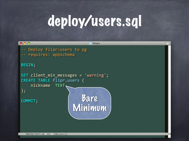 SET client_min_messages = 'warning';
CREATE TABLE flipr.users (
nickname TEXT
);
deploy/users.sq
deploy/users.sql
COMMIT;
-- Deploy flipr:users to pg
-- requires: appschema
BEGIN;
 
Bare
Minimum
