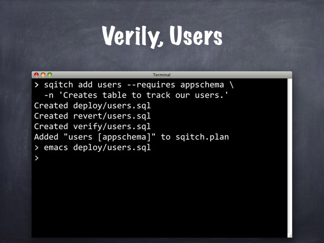Verily, Users
>
> sqitch add users --requires appschema \
-n 'Creates table to track our users.'
Created deploy/users.sql
Created revert/users.sql
Created verify/users.sql
Added "users [appschema]" to sqitch.plan
> emacs deploy/users.sql
>
