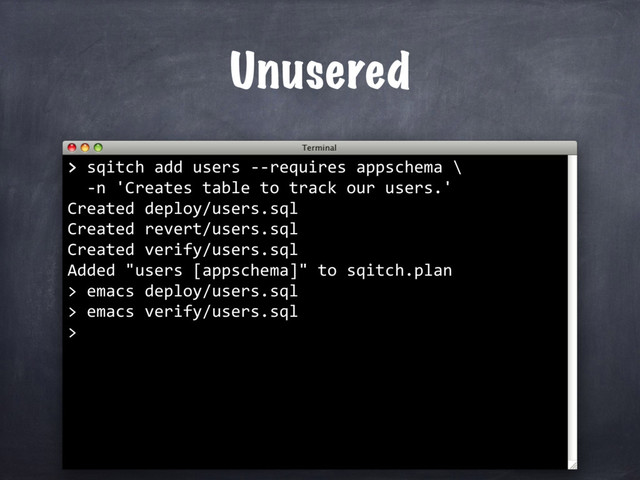 Unusered
>
> sqitch add users --requires appschema \
-n 'Creates table to track our users.'
Created deploy/users.sql
Created revert/users.sql
Created verify/users.sql
Added "users [appschema]" to sqitch.plan
> emacs deploy/users.sql
> emacs verify/users.sql
>
