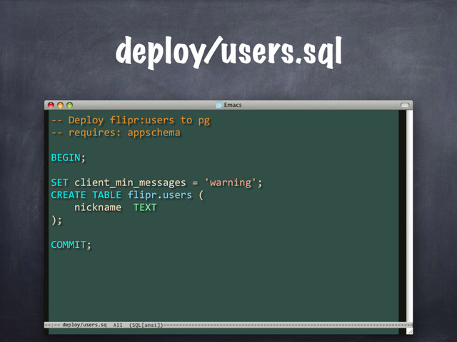 -- Deploy flipr:users to pg
-- requires: appschema
BEGIN;
SET client_min_messages = 'warning';
CREATE TABLE flipr.users (
nickname TEXT
deploy/users.sq
deploy/users.sql
);
COMMIT;
