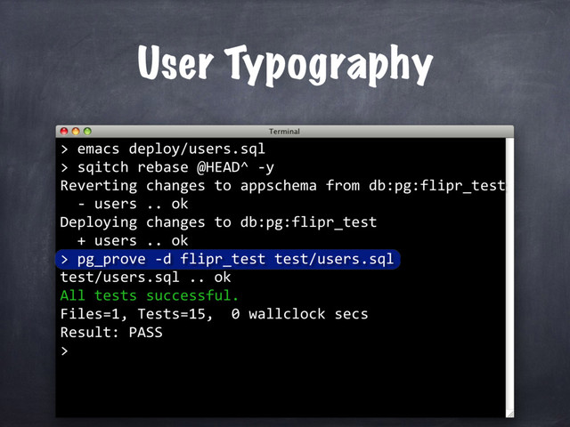 sqitch rebase @HEAD^ -y
Reverting changes to appschema from db:pg:flipr_test
- users .. ok
Deploying changes to db:pg:flipr_test
+ users .. ok
>
User Typography
> emacs deploy/users.sql
>
pg_prove -d flipr_test test/users.sql
test/users.sql .. ok
All tests successful.
Files=1, Tests=15, 0 wallclock secs
Result: PASS
>
