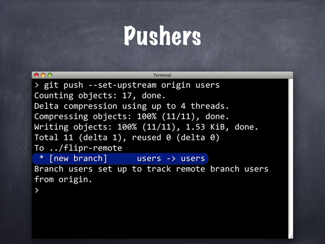 Pushers
> git push --set-upstream origin users
Counting objects: 17, done.
Delta compression using up to 4 threads.
Compressing objects: 100% (11/11), done.
Writing objects: 100% (11/11), 1.53 KiB, done.
Total 11 (delta 1), reused 0 (delta 0)
To ../flipr-remote
* [new branch] users -> users
Branch users set up to track remote branch users
from origin.
>

