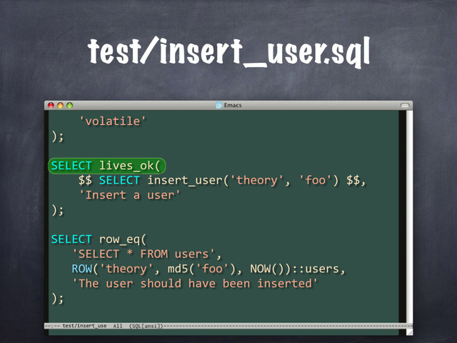 test/insert_use
test/insert_user.sql
'volatile'
);
SELECT lives_ok(
$$ SELECT insert_user('theory', 'foo') $$,
'Insert a user'
);
SELECT row_eq(
'SELECT * FROM users',
ROW('theory', md5('foo'), NOW())::users,
'The user should have been inserted'
);
