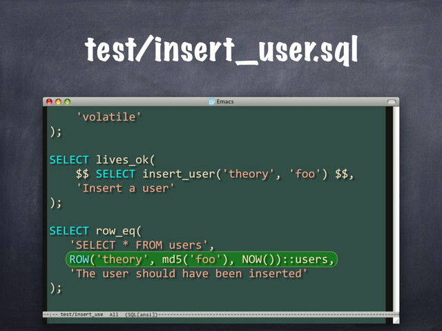test/insert_use
test/insert_user.sql
'volatile'
);
SELECT lives_ok(
$$ SELECT insert_user('theory', 'foo') $$,
'Insert a user'
);
SELECT row_eq(
'SELECT * FROM users',
ROW('theory', md5('foo'), NOW())::users,
'The user should have been inserted'
);
