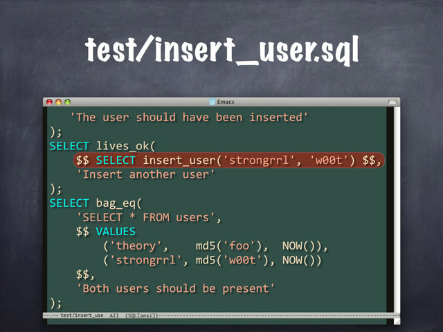 test/insert_use
test/insert_user.sql
'The user should have been inserted'
);
SELECT lives_ok(
$$ SELECT insert_user('strongrrl', 'w00t') $$,
'Insert another user'
);
SELECT bag_eq(
'SELECT * FROM users',
$$ VALUES
('theory', md5('foo'), NOW()),
('strongrrl', md5('w00t'), NOW())
$$,
'Both users should be present'
);
