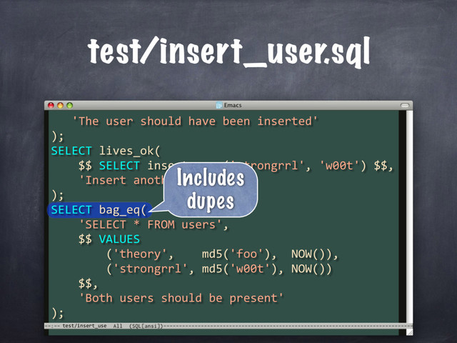 test/insert_use
test/insert_user.sql
'The user should have been inserted'
);
SELECT lives_ok(
$$ SELECT insert_user('strongrrl', 'w00t') $$,
'Insert another user'
);
SELECT bag_eq(
'SELECT * FROM users',
$$ VALUES
('theory', md5('foo'), NOW()),
('strongrrl', md5('w00t'), NOW())
$$,
'Both users should be present'
);
Includes
dupes
